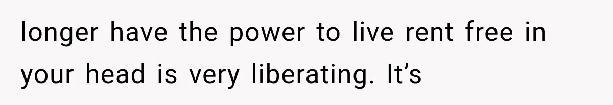 longer have the power to live rent free in your head is very liberating. It’s