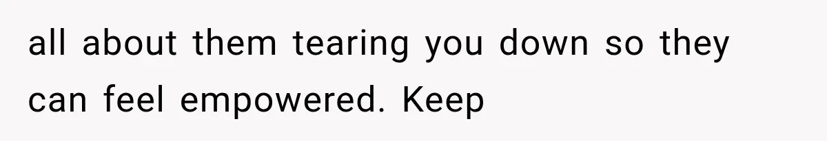 all about them tearing you down so they can feel empowered. Keep