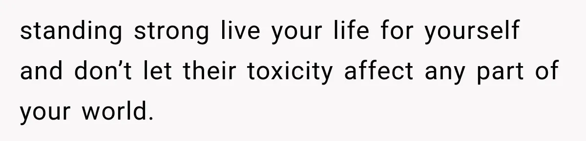 standing strong live your life for yourself and don’t let their toxicity affect any part of your world.