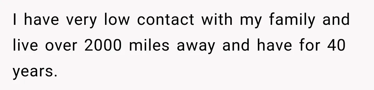 I have very low contact with my family and live over 2000 miles away and have for 40 years.