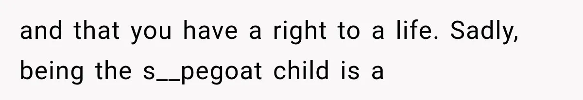 and that you have a right to a life. Sadly, being the s__pegoat child is a