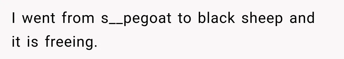 I went from s__pegoat to black sheep and it is freeing.