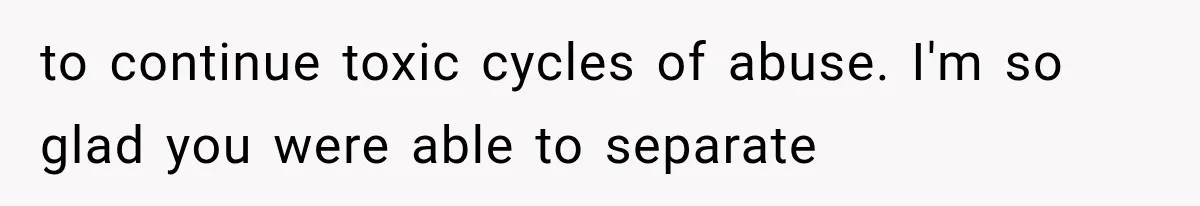to continue toxic cycles of abuse. I'm so glad you were able to separate