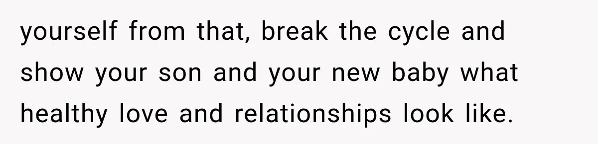 yourself from that, break the cycle and show your son and your new baby what healthy love and relationships look like.