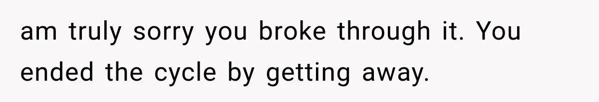 am truly sorry you broke through it. You ended the cycle by getting away.