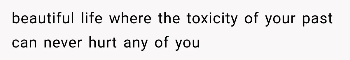 beautiful life where the toxicity of your past can never hurt any of you