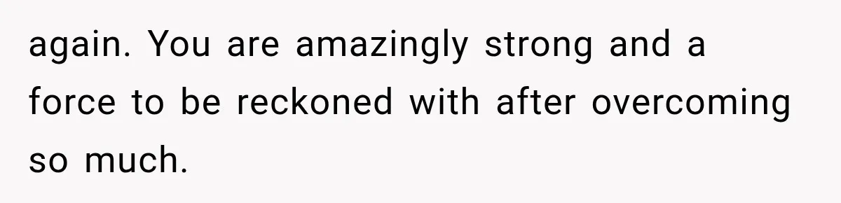 again. You are amazingly strong and a force to be reckoned with after overcoming so much.