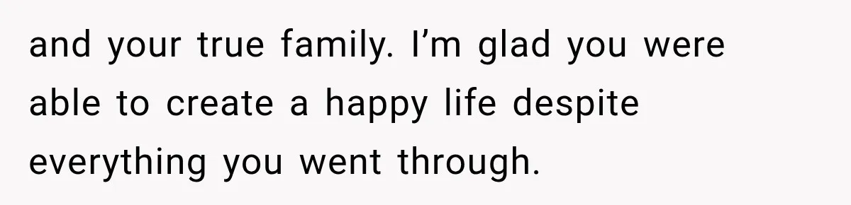 and your true family. I’m glad you were able to create a happy life despite everything you went through.