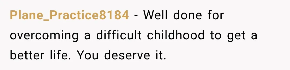 Plane_Practice8184 − Well done for overcoming a difficult childhood to get a better life. You deserve it.
