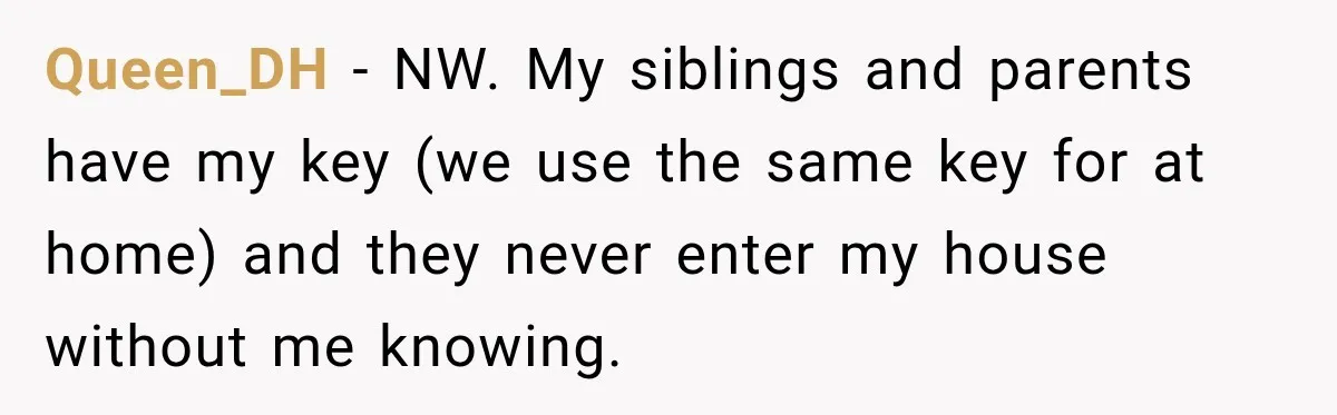 Queen_DH − NW. My siblings and parents have my key (we use the same key for at home) and they never enter my house without me knowing.