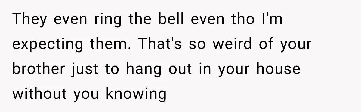 They even ring the bell even tho I'm expecting them. That's so weird of your brother just to hang out in your house without you knowing