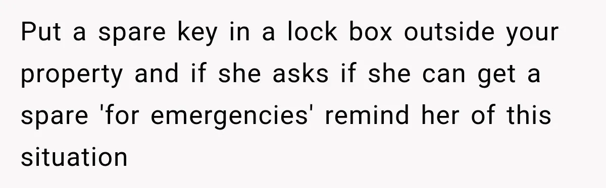 Put a spare key in a lock box outside your property and if she asks if she can get a spare 'for emergencies' remind her of this situation