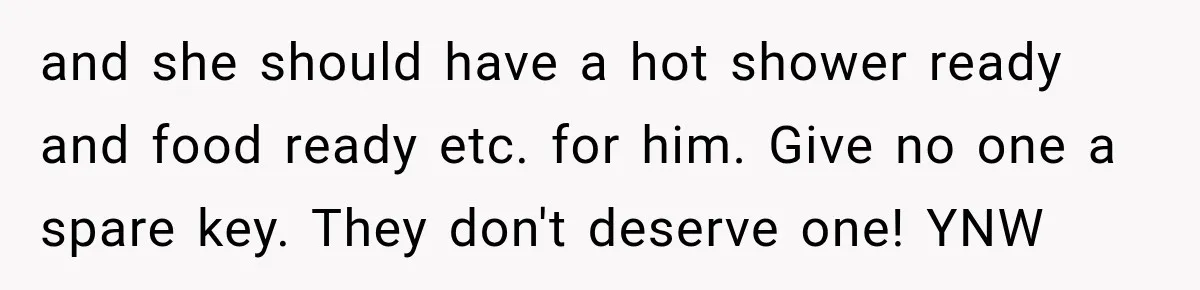 and she should have a hot shower ready and food ready etc. for him. Give no one a spare key. They don't deserve one! YNW