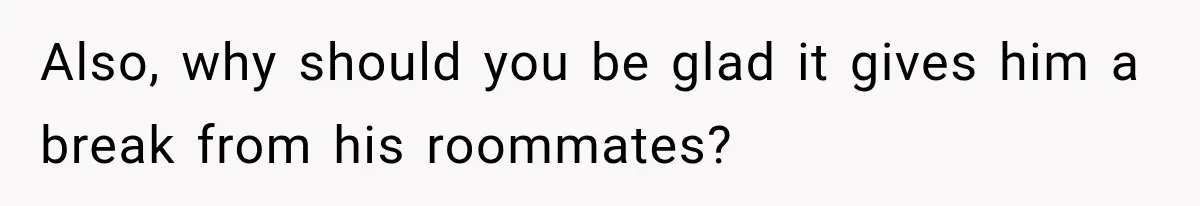 Also, why should you be glad it gives him a break from his roommates?
