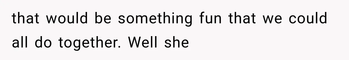 that would be something fun that we could all do together. Well she