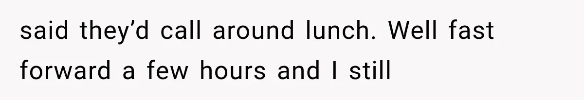 said they’d call around lunch. Well fast forward a few hours and I still