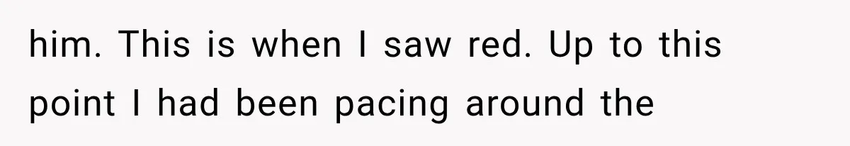 him. This is when I saw red. Up to this point I had been pacing around the