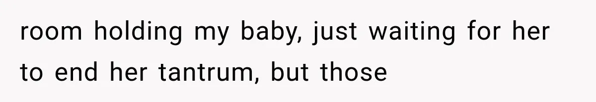 room holding my baby, just waiting for her to end her tantrum, but those
