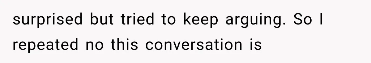 surprised but tried to keep arguing. So I repeated no this conversation is