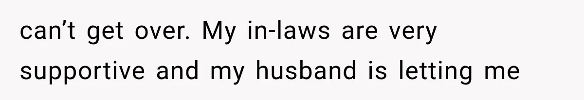 can’t get over. My in-laws are very supportive and my husband is letting me