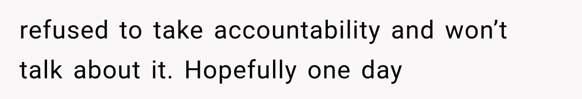 refused to take accountability and won’t talk about it. Hopefully one day