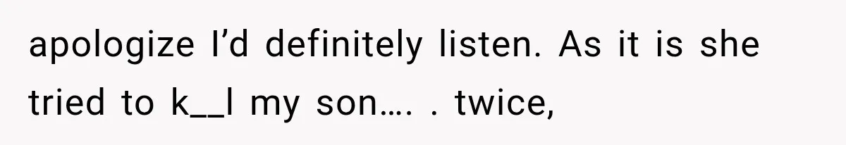 apologize I’d definitely listen. As it is she tried to k__l my son…. . twice,