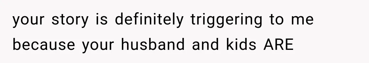 your story is definitely triggering to me because your husband and kids ARE