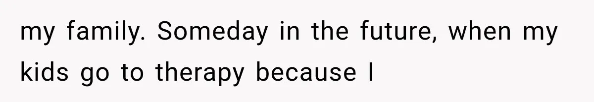 my family. Someday in the future, when my kids go to therapy because I