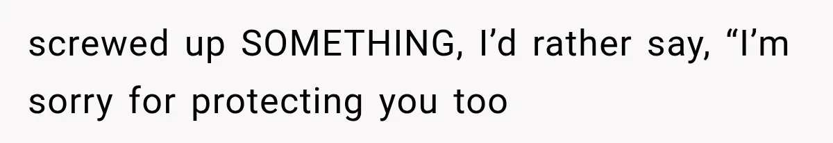 screwed up SOMETHING, I’d rather say, “I’m sorry for protecting you too