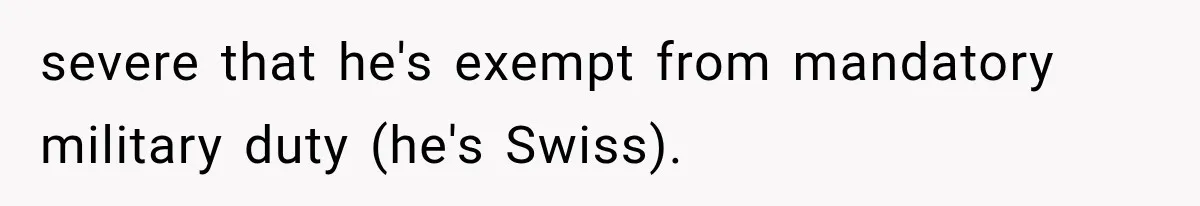 severe that he's exempt from mandatory military duty (he's Swiss).