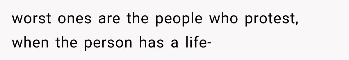 worst ones are the people who protest, when the person has a life-