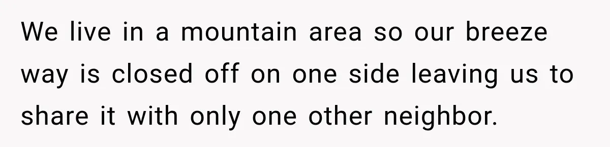 We live in a mountain area so our breeze way is closed off on one side leaving us to share it with only one other neighbor.