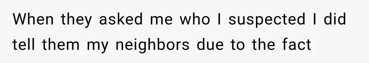 When they asked me who I suspected I did tell them my neighbors due to the fact