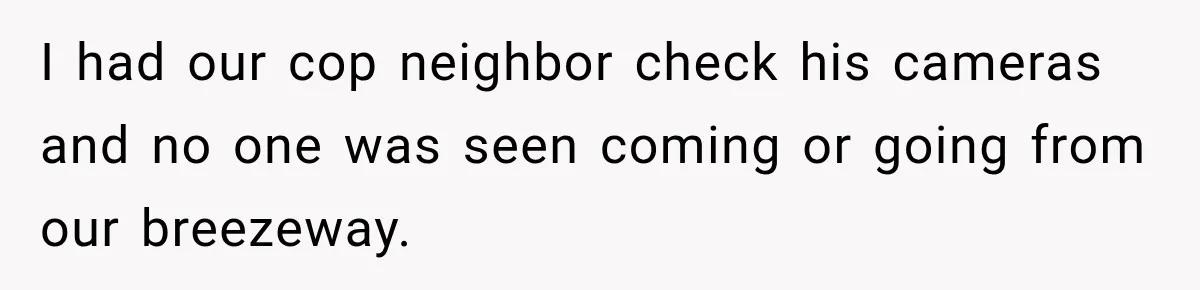 I had our cop neighbor check his cameras and no one was seen coming or going from our breezeway.