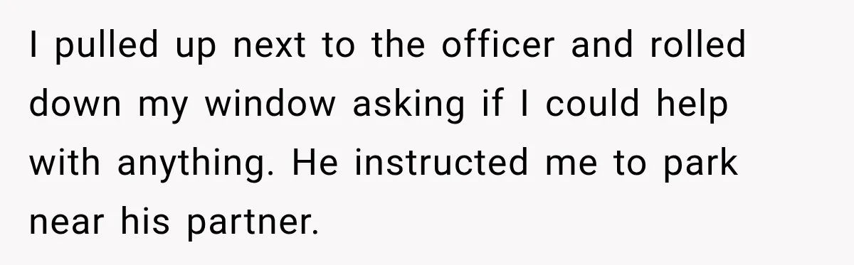 I pulled up next to the officer and rolled down my window asking if I could help with anything. He instructed me to park near his partner.