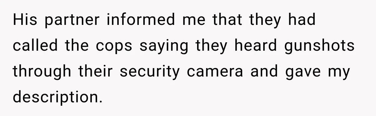 His partner informed me that they had called the cops saying they heard gunshots through their security camera and gave my description.