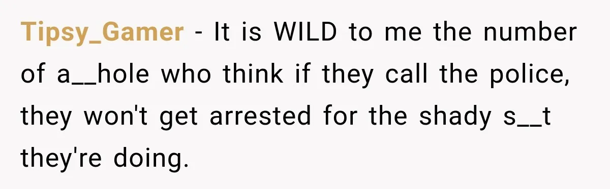 Tipsy_Gamer − It is WILD to me the number of a__hole who think if they call the police, they won't get arrested for the shady s__t they're doing.