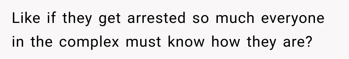 Like if they get arrested so much everyone in the complex must know how they are?