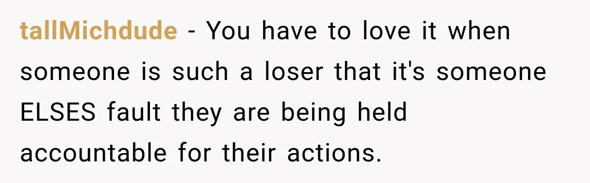tallMichdude − You have to love it when someone is such a loser that it's someone ELSES fault they are being held accountable for their actions.