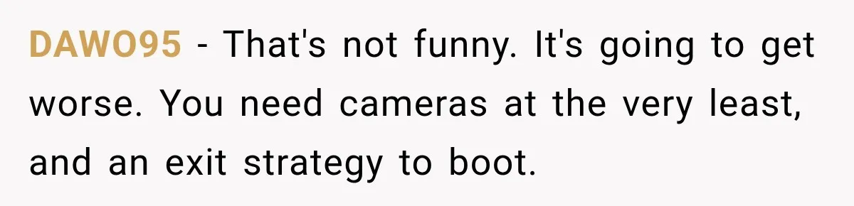 DAWO95 − That's not funny. It's going to get worse. You need cameras at the very least, and an exit strategy to boot.