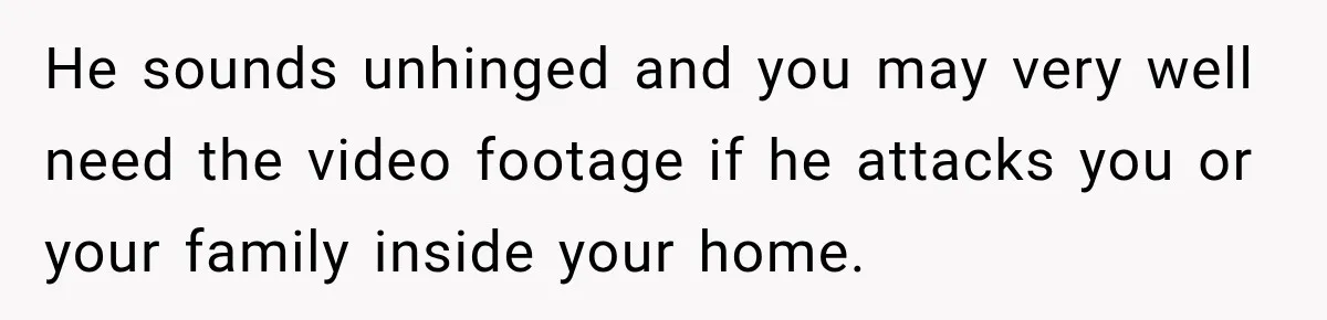 He sounds unhinged and you may very well need the video footage if he attacks you or your family inside your home.