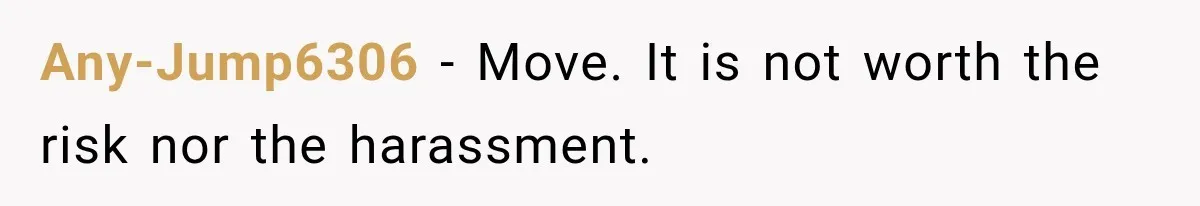 Any-Jump6306 − Move. It is not worth the risk nor the harassment.