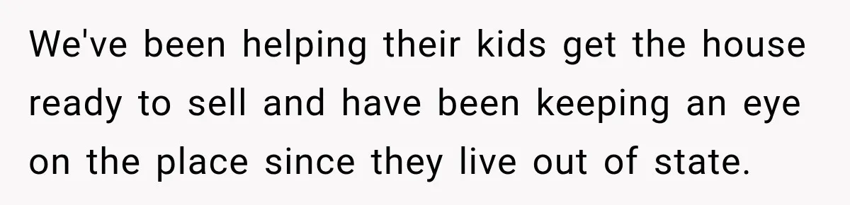 We've been helping their kids get the house ready to sell and have been keeping an eye on the place since they live out of state.