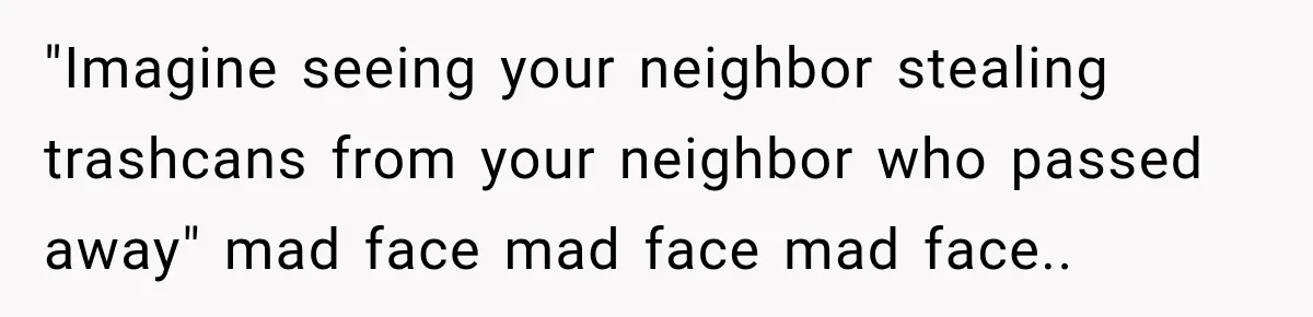 "Imagine seeing your neighbor stealing trashcans from your neighbor who passed away" mad face mad face mad face..