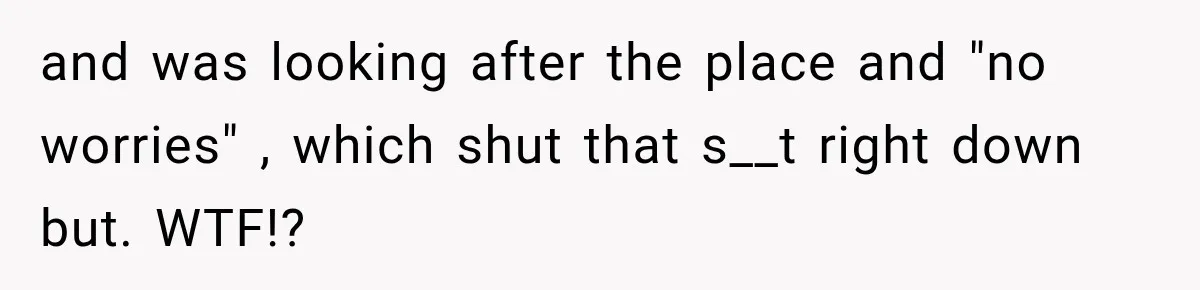 and was looking after the place and "no worries" , which shut that s__t right down but. WTF!?