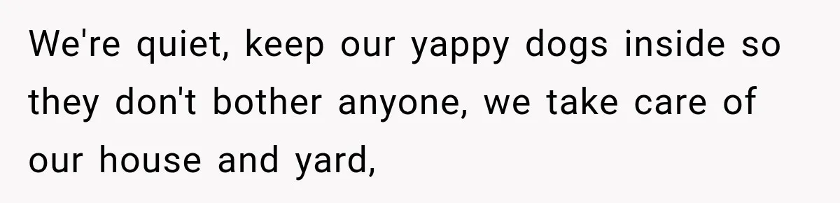 We're quiet, keep our yappy dogs inside so they don't bother anyone, we take care of our house and yard,