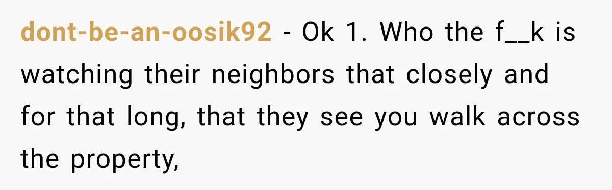 dont-be-an-oosik92 − Ok 1. Who the f__k is watching their neighbors that closely and for that long, that they see you walk across the property,
