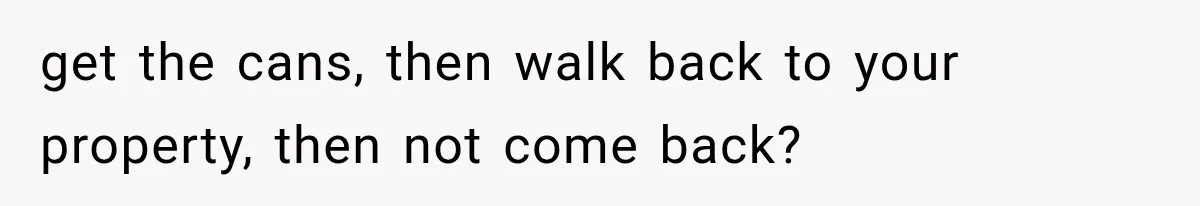 get the cans, then walk back to your property, then not come back?