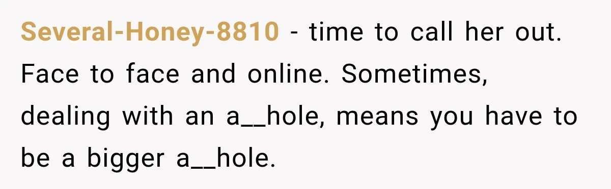 Several-Honey-8810 − time to call her out. Face to face and online. Sometimes, dealing with an a__hole, means you have to be a bigger a__hole.