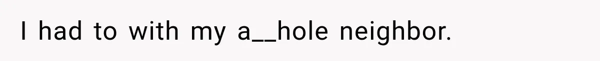 I had to with my a__hole neighbor.